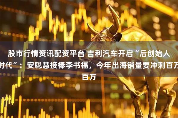 股市行情资讯配资平台 吉利汽车开启“后创始人时代”：安聪慧接棒李书福，今年出海销量要冲刺百万