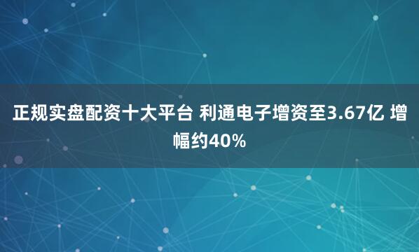 正规实盘配资十大平台 利通电子增资至3.67亿 增幅约40%
