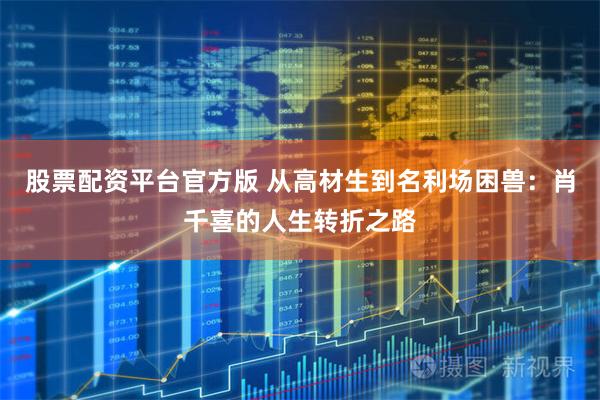 股票配资平台官方版 从高材生到名利场困兽：肖千喜的人生转折之路