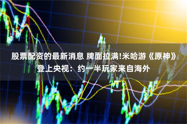 股票配资的最新消息 牌面拉满!米哈游《原神》登上央视：约一半玩家来自海外